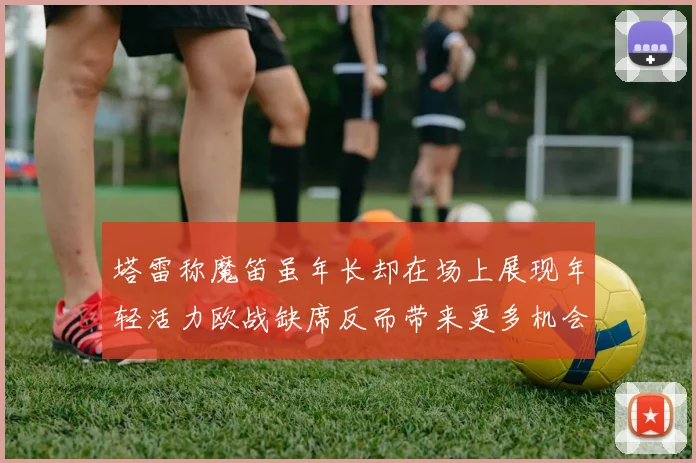 塔雷称魔笛虽年长却在场上展现年轻活力欧战缺席反而带来更多机会