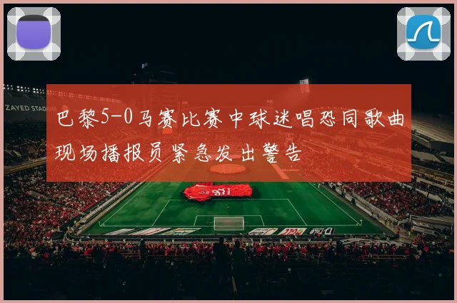 巴黎5-0马赛比赛中球迷唱恐同歌曲现场播报员紧急发出警告