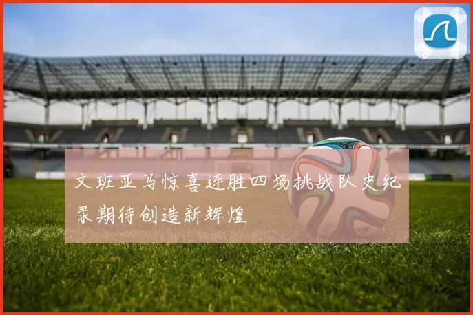 文班亚马惊喜连胜四场挑战队史纪录期待创造新辉煌