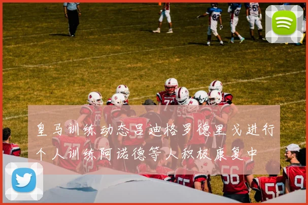 皇马训练动态吕迪格罗德里戈进行个人训练阿诺德等人积极康复中