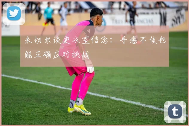 米切尔谈更衣室信念：手感不佳也能正确应对挑战