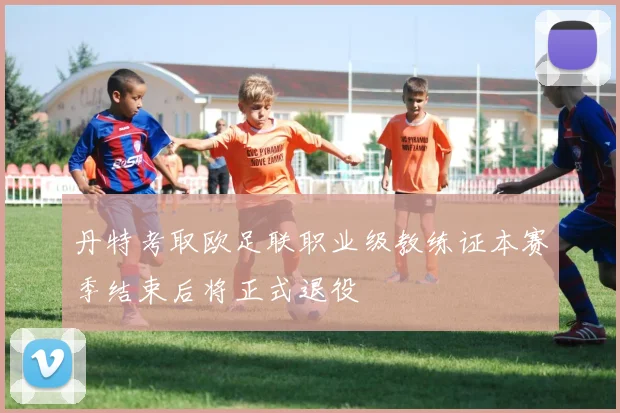 丹特考取欧足联职业级教练证本赛季结束后将正式退役
