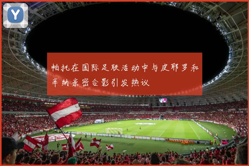 帕托在国际足联活动中与皮耶罗和辛纳亲密合影引发热议