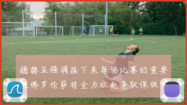 德赫亚强调接下来每场比赛的重要性佛罗伦萨将全力以赴争取保级