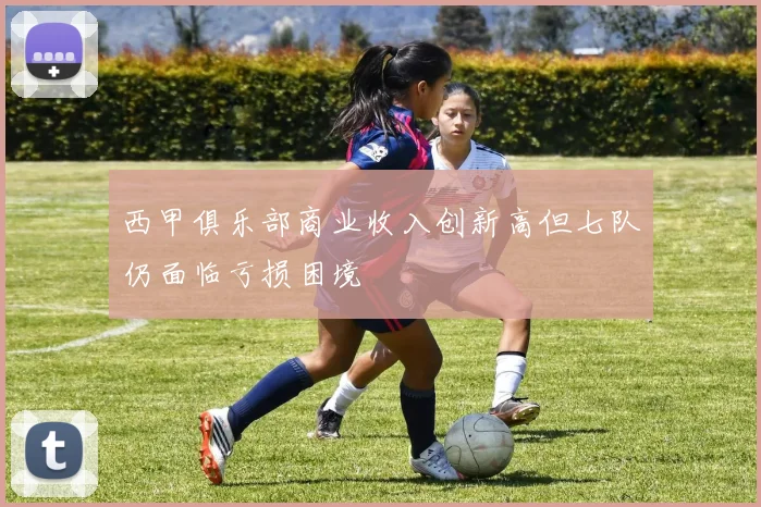 西甲俱乐部商业收入创新高但七队仍面临亏损困境