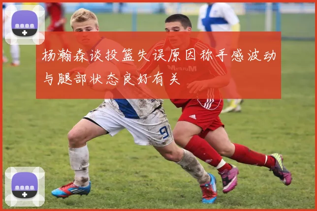 杨瀚森谈投篮失误原因称手感波动与腿部状态良好有关