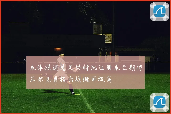 米体报道意足协特批注册米兰期待菲尔克鲁格出战概率极高