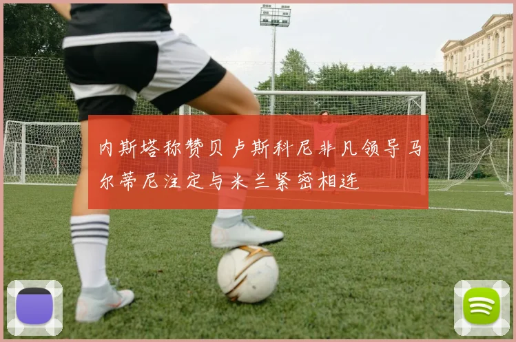 内斯塔称赞贝卢斯科尼非凡领导马尔蒂尼注定与米兰紧密相连