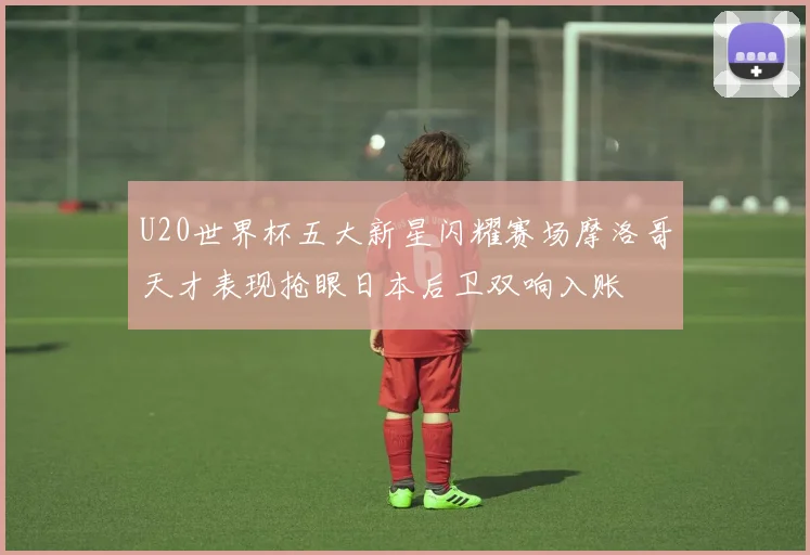 U20世界杯五大新星闪耀赛场摩洛哥天才表现抢眼日本后卫双响入账
