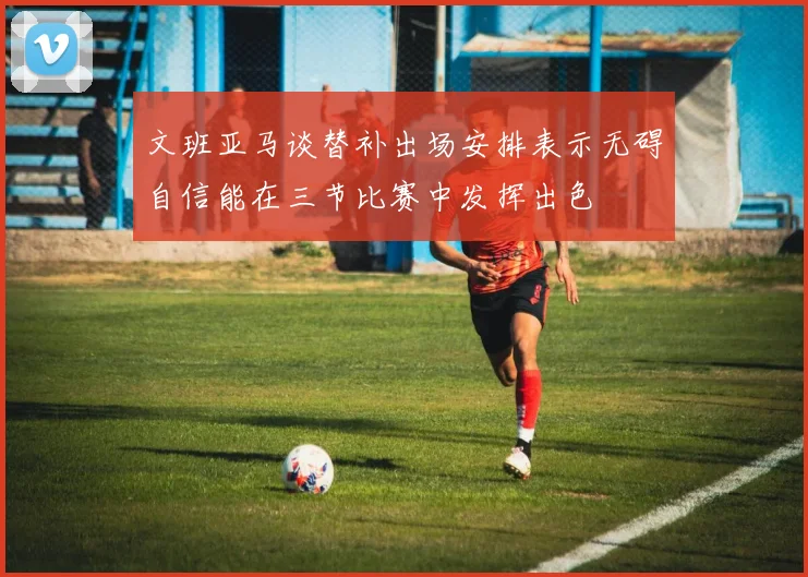 文班亚马谈替补出场安排表示无碍自信能在三节比赛中发挥出色