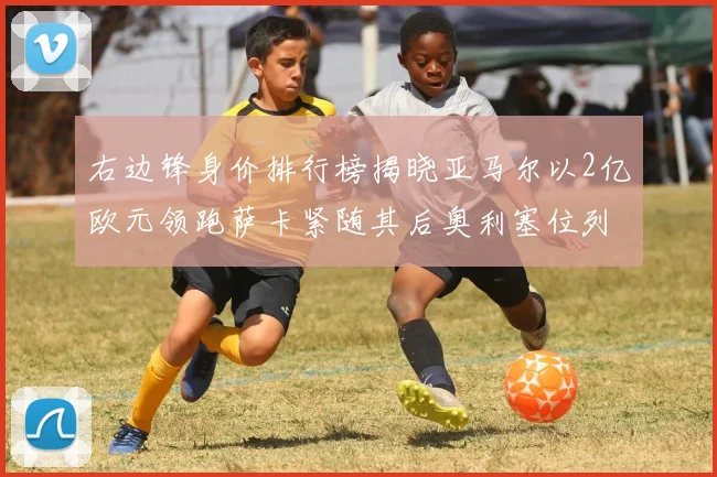 右边锋身价排行榜揭晓亚马尔以2亿欧元领跑萨卡紧随其后奥利塞位列第三