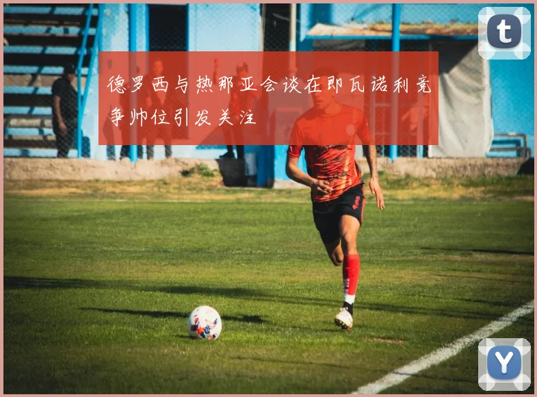 德罗西与热那亚会谈在即瓦诺利竞争帅位引发关注