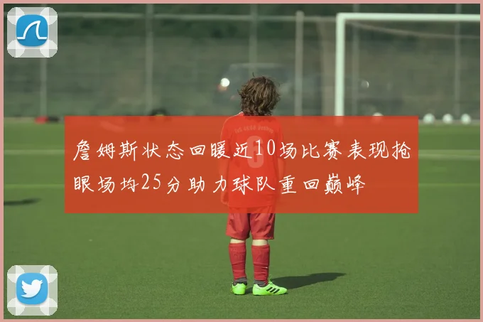 詹姆斯状态回暖近10场比赛表现抢眼场均25分助力球队重回巅峰