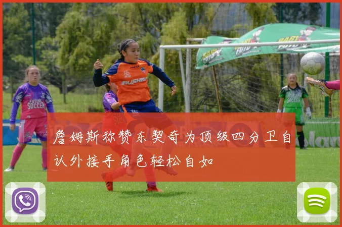 詹姆斯称赞东契奇为顶级四分卫自认外接手角色轻松自如