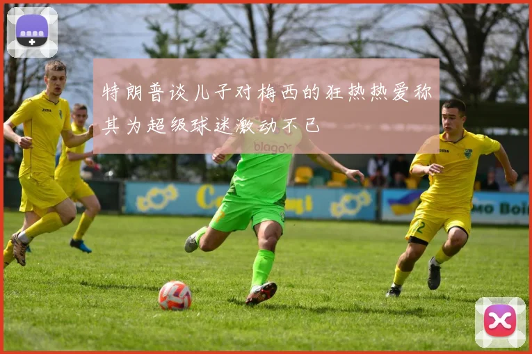 特朗普谈儿子对梅西的狂热热爱称其为超级球迷激动不已