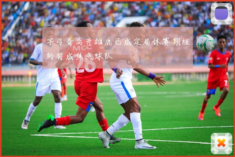 字母哥离开雄鹿已成定局休赛期纽约将成焦点球队