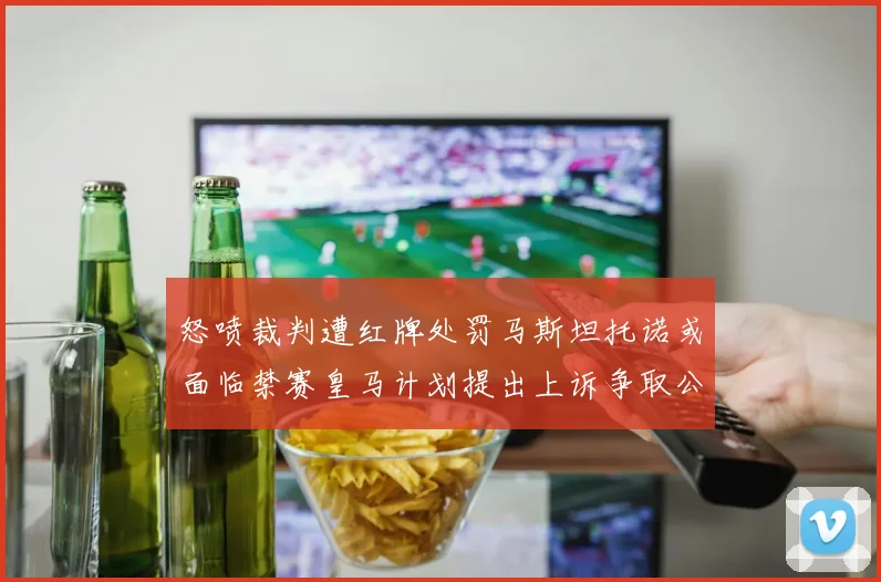 怒喷裁判遭红牌处罚马斯坦托诺或面临禁赛皇马计划提出上诉争取公正处理