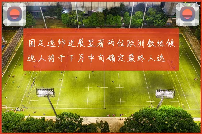 国足选帅进展显著两位欧洲教练候选人将于下月中旬确定最终人选